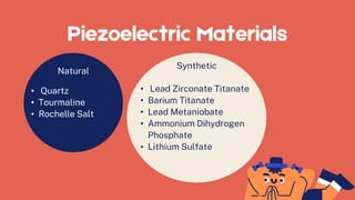 Piezoelectric Materials
Natural
• Quartz
• Tourmaline
• Rochelle Salt
Synthetic
• Lead Zirconate Titanate
• Barium Titanate
• Lead Metaniobate
• Ammonium Dihydrogen
Phosphate
• Lithium Sulfate
 