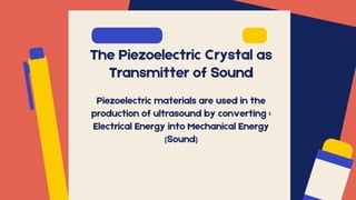 The Piezoelectric Crystal as
Transmitter of Sound
Piezoelectric materials are used in the
production of ultrasound by converting :
Electrical Energy into Mechanical Energy
(Sound)
 