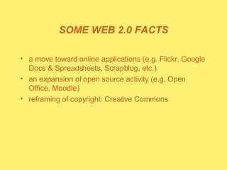 SOME WEB 2.0 FACTS a move toward online applications (e.g. Flickr, Google Docs & Spreadsheets, Scrapblog, etc.) an expansion of open source activity (e.g. Open Office, Moodle) reframing of copyright: Creative Commons 