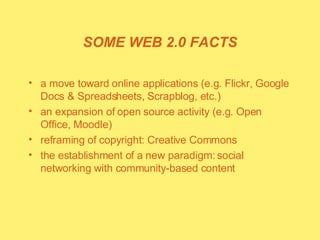 SOME WEB 2.0 FACTS a move toward online applications (e.g. Flickr, Google Docs & Spreadsheets, Scrapblog, etc.) an expansion of open source activity (e.g. Open Office, Moodle) reframing of copyright: Creative Commons the establishment of a new paradigm: social networking with community-based content  