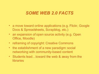 SOME WEB 2.0 FACTS a move toward online applications (e.g. Flickr, Google Docs & Spreadsheets, Scrapblog, etc.) an expansion of open source activity (e.g. Open Office, Moodle) reframing of copyright: Creative Commons the establishment of a new paradigm: social networking with community-based content  Students lead…toward the web & away from the libraries 