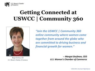 “ Join the USWCC | Community 360 online community where women come together from around the globe who are committed to driving business and financial growth for women.” Getting Connected at USWCC | Community 360 -- Margot Dorfman, CEO U.S. Women’s Chamber of Commerce 