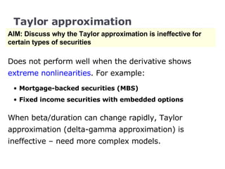 Taylor approximation AIM: Discuss why the Taylor approximation is ineffective for certain types of securities Does not perform well when the derivative shows  extreme nonlinearities . For example: Mortgage-backed securities (MBS) Fixed income securities with embedded options When beta/duration can change rapidly, Taylor approximation (delta-gamma approximation) is ineffective – need more complex models. 