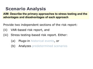 Scenario Analysis AIM: Describe the primary approaches to stress testing and the advantages and disadvantages of each approach Provide two independent sections of the risk report:  VAR-based risk report, and  Stress testing-based risk report. Either: (a) Plugs-in  historical events , or  (b)  Analyzes  predetermined scenarios 
