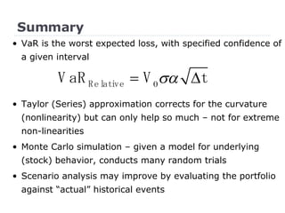 Summary •  VaR is the worst expected loss, with specified confidence of a given interval Taylor (Series) approximation corrects for the curvature (nonlinearity) but can only help so much – not for extreme non-linearities Monte Carlo simulation – given a model for underlying (stock) behavior, conducts many random trials Scenario analysis may improve by evaluating the portfolio against “actual” historical events 