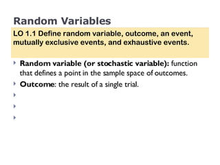 Random Variables Random variable (or stochastic variable):  function that defines a point in the sample space of outcomes. Outcome : the result of a single trial.  LO 1.1 Define random variable, outcome, an event, mutually exclusive events, and exhaustive events. 
