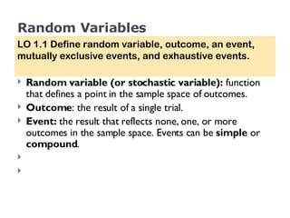 Random Variables Random variable (or stochastic variable):  function that defines a point in the sample space of outcomes. Outcome : the result of a single trial.  Event:  the   result that reflects none, one, or more outcomes in the sample space. Events can be  simple  or  compound .  LO 1.1 Define random variable, outcome, an event, mutually exclusive events, and exhaustive events. 