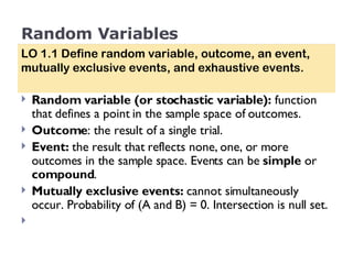 Random Variables Random variable (or stochastic variable):  function that defines a point in the sample space of outcomes. Outcome : the result of a single trial.  Event:  the   result that reflects none, one, or more outcomes in the sample space. Events can be  simple  or  compound .  Mutually exclusive events:  cannot simultaneously occur. Probability of (A and B) = 0. Intersection is null set. LO 1.1 Define random variable, outcome, an event, mutually exclusive events, and exhaustive events. 