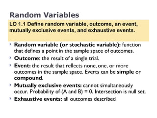 Random Variables Random variable (or stochastic variable):  function that defines a point in the sample space of outcomes. Outcome : the result of a single trial.  Event:  the   result that reflects none, one, or more outcomes in the sample space. Events can be  simple  or  compound .  Mutually exclusive events:  cannot simultaneously occur. Probability of (A and B) = 0. Intersection is null set. Exhaustive events:  all outcomes described LO 1.1 Define random variable, outcome, an event, mutually exclusive events, and exhaustive events. 