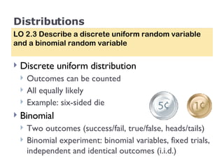 Distributions Discrete uniform distribution Outcomes can be counted All equally likely Example: six-sided die Binomial Two outcomes (success/fail, true/false, heads/tails) Binomial experiment: binomial variables, fixed trials, independent and identical outcomes (i.i.d.) LO 2.3 Describe a discrete uniform random variable and a binomial random variable 
