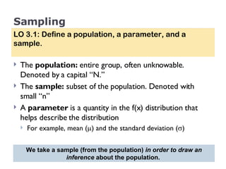 Sampling The  population:  entire group, often unknowable. Denoted by a capital “N.” The  sample:  subset of the population. Denoted with small “n” A  parameter  is a quantity in the f(x) distribution that helps describe the distribution For example, mean (  ) and the standard deviation (  ) LO 3.1: Define a population, a parameter, and a sample. We take a sample (from the population)  in order to draw an inference  about the population.  