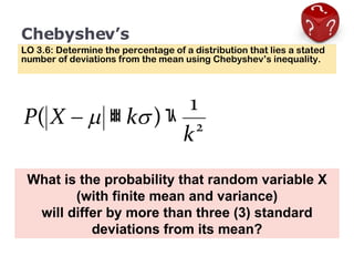Chebyshev’s LO 3.6: Determine the percentage of a distribution that lies a stated number of deviations from the mean using Chebyshev’s inequality. What is the probability that random variable X (with finite mean and variance) will differ by more than three (3) standard deviations from its mean? 