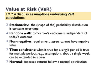 Value at Risk (VaR) Stationarity :  the (shape of the) probability distribution is constant over time Random walk : tomorrow’s outcome is independent of today’s outcome Non-negative : requirement: assets cannot have negative value Time consistent : what is true for a single period is true for multiple periods; e.g., assumptions about a single week can be extended to a year Normal : expected returns follow a normal distribution LO 7.4 Discuss assumptions underlying VaR calculations 