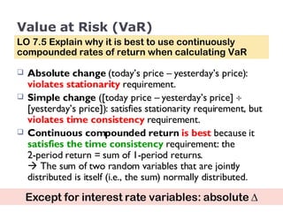 Value at Risk (VaR) Absolute change  (today’s price – yesterday’s price):  violates stationarity  requirement. Simple change  ([today price – yesterday’s price]    [yesterday’s price]): satisfies stationarity requirement, but  violates time consistency  requirement. Continuous compounded return   is best  because it  satisfies the time consistency  requirement: the  2-period return = sum of 1-period returns.    The sum of two random variables that are jointly distributed is itself (i.e., the sum) normally distributed. LO 7.5 Explain why it is best to use continuously compounded rates of return when calculating VaR Except for interest rate variables: absolute   