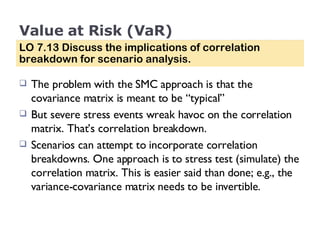 Value at Risk (VaR) The problem with the SMC approach is that the covariance matrix is meant to be “typical”  But severe stress events wreak havoc on the correlation matrix. That’s correlation breakdown.  Scenarios can attempt to incorporate correlation breakdowns. One approach is to stress test (simulate) the correlation matrix. This is easier said than done; e.g., the variance-covariance matrix needs to be invertible. LO 7.13 Discuss the implications of correlation breakdown for scenario analysis. 