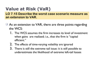 Value at Risk (VaR) As an extension to VAR, there are three points regarding the WCS: The WCS assumes the firm increases its level of investment when gains  are realized; i.e., that the firm is “capital efficient.” The effects of time-varying volatility are ignored There is still the extreme tail issue: it is still possible to underestimate the likelihood of extreme left-tail losses LO 7.15 Describe the worst case scenario measure as an extension to VAR. 