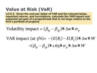 Value at Risk (VaR) LO 8.3:  Given the cost per dollar of VAR and the relevant betas, expected returns, and correlations, calculate the VAR impact and expected net gain of a project/trade that is not large relative to the firm’s portfolio of projects. 