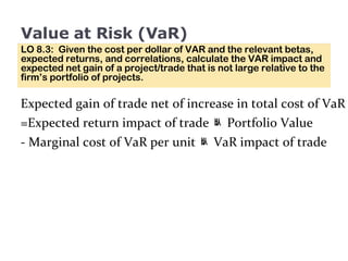 Value at Risk (VaR) LO 8.3:  Given the cost per dollar of VAR and the relevant betas, expected returns, and correlations, calculate the VAR impact and expected net gain of a project/trade that is not large relative to the firm’s portfolio of projects. 