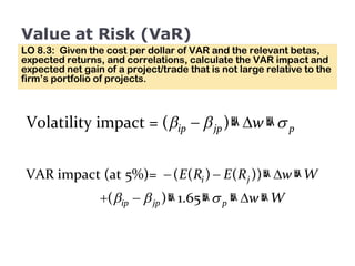 Value at Risk (VaR) LO 8.3:  Given the cost per dollar of VAR and the relevant betas, expected returns, and correlations, calculate the VAR impact and expected net gain of a project/trade that is not large relative to the firm’s portfolio of projects. 