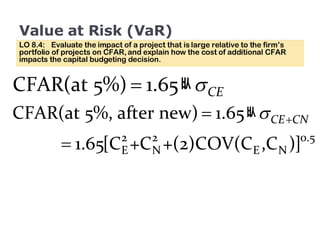 Value at Risk (VaR) LO 8.4:  Evaluate the impact of a project that is large relative to the firm’s portfolio of projects on CFAR, and explain how the cost of additional CFAR impacts the capital budgeting decision. 
