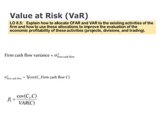 Value at Risk (VaR) LO 8.5:  Explain how to allocate CFAR and VAR to the existing activities of the firm and how to use these allocations to improve the evaluation of the economic profitability of these activities (projects, divisions, and trading). 
