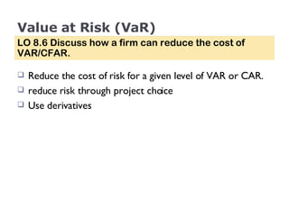 Value at Risk (VaR) Reduce the cost of risk for a given level of VAR or CAR. reduce risk through project choice Use derivatives LO 8.6 Discuss how a firm can reduce the cost of VAR/CFAR. 