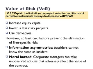 Value at Risk (VaR) Increase equity capital  Invest is less risky projects Use derivatives However, at least two factors prevent the elimination of firm-specific risk: Information asymmetries : outsiders cannot know the same as insiders. Moral hazard : Corporate managers can take unobserved actions that adversely affect the value of the contract. LO 8.7 Explain the limitations on project selection and the use of derivative instruments as ways to decrease VAR/CFAR. 