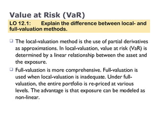 Value at Risk (VaR) The local-valuation method is the use of partial derivatives as approximations. In local-valuation, value at risk (VaR) is determined by a linear relationship between the asset and the exposure. Full-valuation is more comprehensive. Full-valuation is used when local-valuation is inadequate. Under full-valuation, the entire portfolio is re-priced at various levels. The advantage is that exposure can be modeled as non-linear. LO 12.1:  Explain the difference between local- and full-valuation methods. 