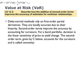 Value at Risk (VaR) Delta-normal methods rely on first-order partial derivatives. They are locally accurate due to their linearity. Second-order terms improve the accuracy by accounting for curvature. For a bond portfolio, duration is the linear sensitivity of price to yield change. The second-order term, given by C below, accounts for the curvature and is called convexity: LO 12.2:  Describe how the addition of second-order terms improves the accuracy of estimates for nonlinear relationships. 