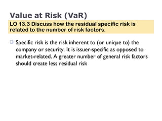 Value at Risk (VaR) Specific risk is the risk inherent to (or unique to) the company or security. It is issuer-specific as opposed to market-related. A greater number of general risk factors should create less residual risk LO 13.3 Discuss how the residual specific risk is related to the number of risk factors. 