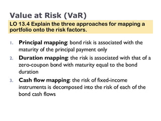 Value at Risk (VaR) Principal mapping : bond risk is associated with the maturity of the principal payment only Duration mapping : the risk is associated with that of a zero-coupon bond with maturity equal to the bond duration Cash flow mapping : the risk of fixed-income instruments is decomposed into the risk of each of the bond cash flows LO 13.4 Explain the three approaches for mapping a portfolio onto the risk factors. 