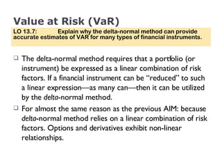 Value at Risk (VaR) The delta-normal method requires that a portfolio (or instrument) be expressed as a linear combination of risk factors. If a financial instrument can be “reduced” to such a linear expression—as many can—then it can be utilized by the  delta -normal method. For almost the same reason as the previous AIM: because  delta -normal method relies on a linear combination of risk factors. Options and derivatives exhibit non-linear relationships. LO 13.7:  Explain why the delta-normal method can provide accurate estimates of VAR for many types of financial instruments. 