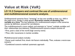 Value at Risk (VaR) Unidimensional scenarios focus “stressing” on key one variable at time; e.g., shift in the yield curve, change in swap spread.  Scenarios consist of shocking one variable at a time . The key weakness of a unidimensional analysis is that scenarios cannot, by definition, account for correlations. The multidimensional is more realistic and attempts to “stress” multiple variables and their relationships (correlations). Multidimensional scenario analysis consists of: First, posit a state of the world (high severity event) Then, infer movements in market variables   Multidimensional analysis includes: Factor push method: first, shock risk factors individually. Then, evaluate a worst-case scenario. Conditional scenario method: systematic approach  LO 15.2 Compare and contrast the use of unidimensional and multidimensional scenario analysis. 