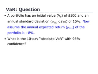VaR: Question •  A portfolio has an initial value (V 0 ) of $100 and an annual standard deviation (  252  days) of 15%.  Now assume the annual expected return (  252 ) of the portfolio is +8% . What is the 10-day “absolute VaR” with 95% confidence? 