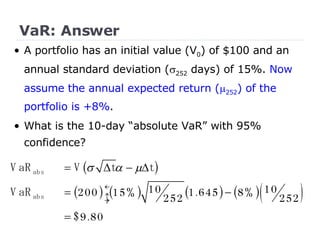 VaR: Answer •  A portfolio has an initial value (V 0 ) of $100 and an annual standard deviation (  252  days) of 15%.  Now assume the annual expected return (  252 ) of the portfolio is +8% . What is the 10-day “absolute VaR” with 95% confidence? 
