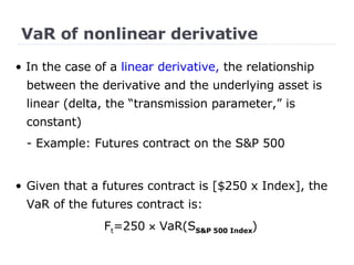 VaR of nonlinear derivative •  In the case of a  linear derivative,  the relationship between the derivative and the underlying asset is linear (delta, the “transmission parameter,” is constant) - Example: Futures contract on the S&P 500 Given that a futures contract is [$250 x Index], the VaR of the futures contract is: F t =250    VaR(S S&P 500 Index ) 