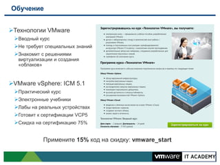 Обучение


Технологии VMware
 Вводный курс
 Не требует специальных знаний
 Знакомит с решениями
   виртуализации и создания
   «облаков»


VMware vSphere: ICM 5.1
 Практический курс
 Электронные учебники
 Лабы на реальных устройствах
 Готовит к сертификации VCP5
 Скидка на сертификацию 75%


            Примените 15% код на скидку: vmware_start
 