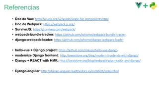 Referencias
• Doc de Vue: https://vuejs.org/v2/guide/single-file-components.html
• Doc de Webpack: https://webpack.js.org/
• SurviveJS: https://survivejs.com/webpack/
• webpack-bundle-tracker: https://github.com/ezhome/webpack-bundle-tracker
• django-webpack-loader: https://github.com/ezhome/django-webpack-loader
• hello-vue + Django project: https://github.com/rokups/hello-vue-django
• modernize Django frontend: http://owaislone.org/blog/modern-frontends-with-django/
• Django + REACT with HMR: http://owaislone.org/blog/webpack-plus-reactjs-and-django/
• Django-angular: http://django-angular.readthedocs.io/en/latest/index.html
 