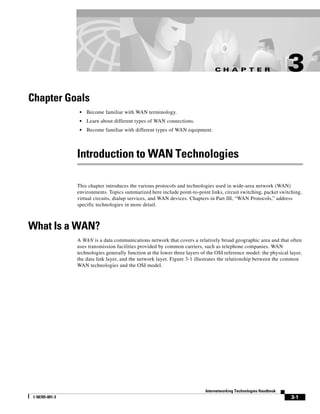 C H A P T E R
3-1
Internetworking Technologies Handbook
1-58705-001-3
3
Chapter Goals
• Become familiar with WAN terminology.
• Learn about different types of WAN connections.
• Become familiar with different types of WAN equipment.
Introduction to WAN Technologies
This chapter introduces the various protocols and technologies used in wide-area network (WAN)
environments. Topics summarized here include point-to-point links, circuit switching, packet switching,
virtual circuits, dialup services, and WAN devices. Chapters in Part III, “WAN Protocols,” address
specific technologies in more detail.
What Is a WAN?
A WAN is a data communications network that covers a relatively broad geographic area and that often
uses transmission facilities provided by common carriers, such as telephone companies. WAN
technologies generally function at the lower three layers of the OSI reference model: the physical layer,
the data link layer, and the network layer. Figure 3-1 illustrates the relationship between the common
WAN technologies and the OSI model.
 