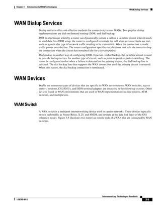 3-5
Internetworking Technologies Handbook
1-58705-001-3
Chapter 3 Introduction to WAN Technologies
WAN Dialup Services
WAN Dialup Services
Dialup services offer cost-effective methods for connectivity across WANs. Two popular dialup
implementations are dial-on-demand routing (DDR) and dial backup.
DDR is a technique whereby a router can dynamically initiate a call on a switched circuit when it needs
to send data. In a DDR setup, the router is configured to initiate the call when certain criteria are met,
such as a particular type of network traffic needing to be transmitted. When the connection is made,
traffic passes over the line. The router configuration specifies an idle timer that tells the router to drop
the connection when the circuit has remained idle for a certain period.
Dial backup is another way of configuring DDR. However, in dial backup, the switched circuit is used
to provide backup service for another type of circuit, such as point-to-point or packet switching. The
router is configured so that when a failure is detected on the primary circuit, the dial backup line is
initiated. The dial backup line then supports the WAN connection until the primary circuit is restored.
When this occurs, the dial backup connection is terminated.
WAN Devices
WANs use numerous types of devices that are specific to WAN environments. WAN switches, access
servers, modems, CSU/DSUs, and ISDN terminal adapters are discussed in the following sections. Other
devices found in WAN environments that are used in WAN implementations include routers, ATM
switches, and multiplexers.
WAN Switch
A WAN switch is a multiport internetworking device used in carrier networks. These devices typically
switch such traffic as Frame Relay, X.25, and SMDS, and operate at the data link layer of the OSI
reference model. Figure 3-5 illustrates two routers at remote ends of a WAN that are connected by WAN
switches.
 