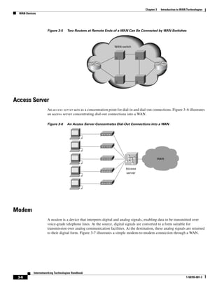 3-6
Internetworking Technologies Handbook
1-58705-001-3
Chapter 3 Introduction to WAN Technologies
WAN Devices
Figure 3-5 Two Routers at Remote Ends of a WAN Can Be Connected by WAN Switches
Access Server
An access server acts as a concentration point for dial-in and dial-out connections. Figure 3–6 illustrates
an access server concentrating dial-out connections into a WAN.
Figure 3-6 An Access Server Concentrates Dial-Out Connections into a WAN
Modem
A modem is a device that interprets digital and analog signals, enabling data to be transmitted over
voice-grade telephone lines. At the source, digital signals are converted to a form suitable for
transmission over analog communication facilities. At the destination, these analog signals are returned
to their digital form. Figure 3-7 illustrates a simple modem-to-modem connection through a WAN.
WAN switch
Access
server
WAN
 