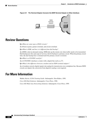 3-8
Internetworking Technologies Handbook
1-58705-001-3
Chapter 3 Introduction to WAN Technologies
Review Questions
Figure 3-9 The Terminal Adapter Connects the ISDN Terminal Adapter to Other Interfaces
Review Questions
Q—What are some types of WAN circuits?
A—Point-to-point, packet-switched, and circuit-switched.
Q—What is DDR, and how is it different from dial backup?
A—DDR is dial-on-demand routing. DDR dials up the remote site when traffic needs to be transmitted.
Dial backup uses the same type of services, but for backup to a primary circuit. When the primary circuit
fails, the dial backup line is initiated until the primary circuit is restored.
Q—What is a CSU/DSU used for?
A—A CSU/DSU interfaces a router with a digital line such as a T1.
Q—What is the difference between a modem and an ISDN terminal adapter?
A—A modem converts digital signals into analog for transmission over a telephone line. Because ISDN
circuits are digital, the conversion from digital to analog is not required.
For More Information
Mahler, Kevin. CCNA Training Guide. Indianapolis: New Riders, 1999.
Cisco IOS Dial Solutions. Indianapolis: Cisco Press, 1998.
Cisco IOS Wide Area Networking Solutions. Indianapolis: Cisco Press, 1999.
ISDN
terminal
adapter SwitchSwitch
 