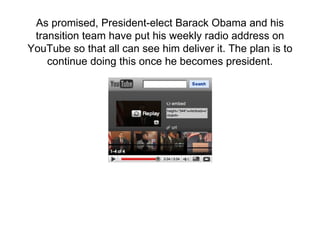 As promised, President-elect Barack Obama and his transition team have put his weekly radio address on YouTube so that all can see him deliver it. The plan is to continue doing this once he becomes president. 