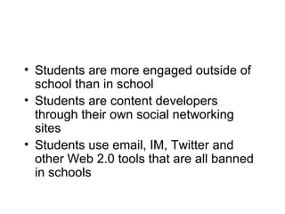 Students are more engaged outside of school than in school Students are content developers through their own social networking sites Students use email, IM, Twitter and other Web 2.0 tools that are all banned in schools 