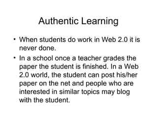 Authentic Learning When students do work in Web 2.0 it is never done. In a school once a teacher grades the paper the student is finished. In a Web 2.0 world, the student can post his/her paper on the net and people who are interested in similar topics may blog with the student. 