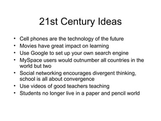 21st Century Ideas Cell phones are the technology of the future Movies have great impact on learning Use Google to set up your own search engine MySpace users would outnumber all countries in the world but two Social networking encourages divergent thinking, school is all about convergence Use videos of good teachers teaching Students no longer live in a paper and pencil world 