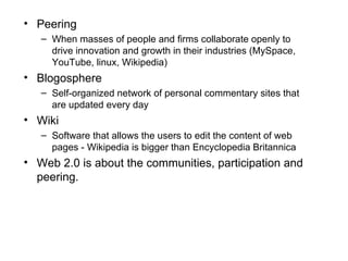 Peering When masses of people and firms collaborate openly to drive innovation and growth in their industries (MySpace, YouTube, linux, Wikipedia) Blogosphere Self-organized network of personal commentary sites that are updated every day Wiki Software that allows the users to edit the content of web pages - Wikipedia is bigger than Encyclopedia Britannica Web 2.0 is about the communities, participation and peering. 
