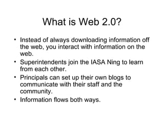 What is Web 2.0? Instead of always downloading information off the web, you interact with information on the web. Superintendents join the IASA Ning to learn from each other. Principals can set up their own blogs to communicate with their staff and the community. Information flows both ways. 