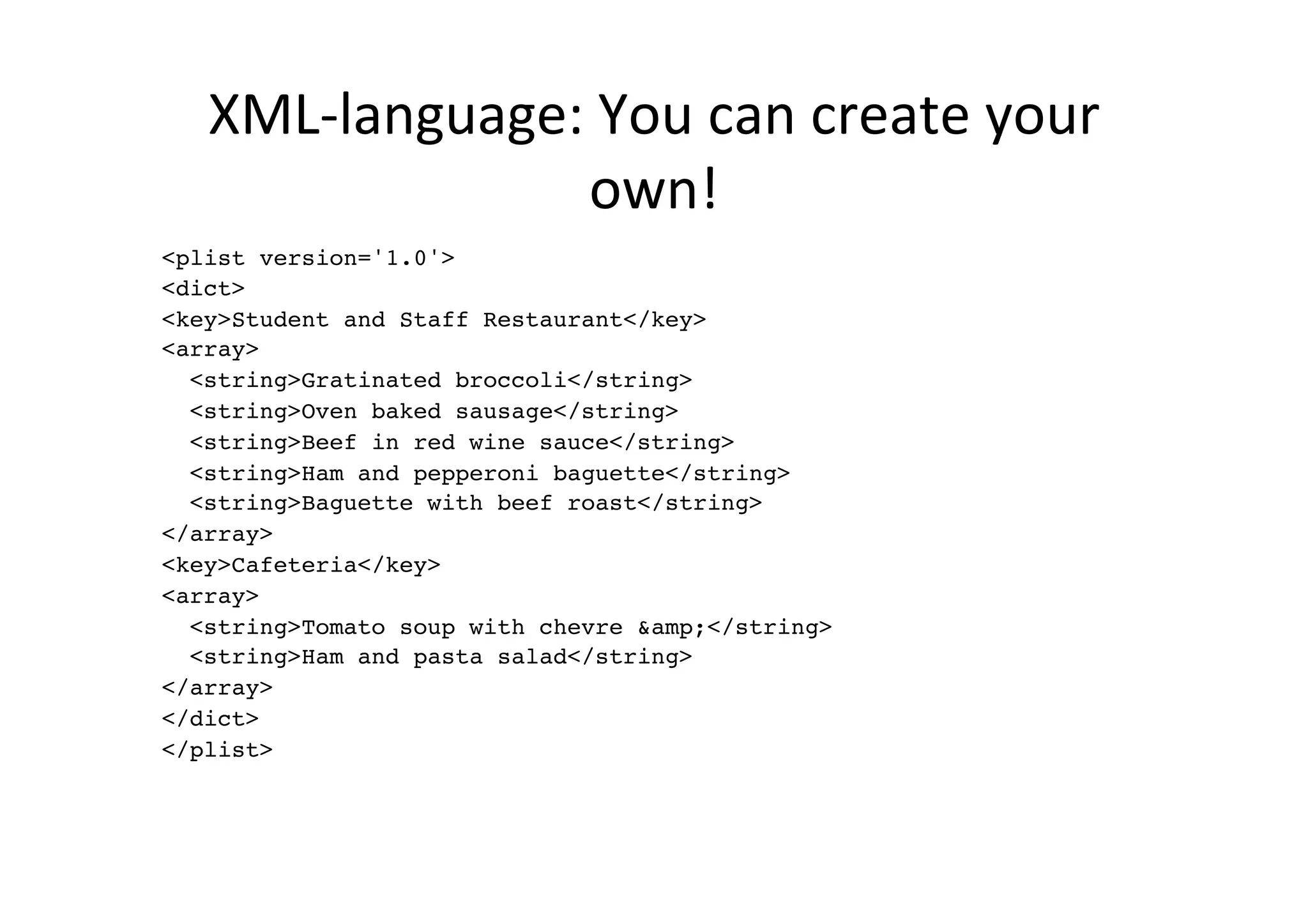 XML-­‐language:	
  You	
  can	
  create	
  your	
  
                   own!	
  
<plist version='1.0'>!
<dict>!
<key>Student and Staff Restaurant</key>!
<array>!
  <string>Gratinated broccoli</string>!
  <string>Oven baked sausage</string>!
  <string>Beef in red wine sauce</string>!
  <string>Ham and pepperoni baguette</string>!
  <string>Baguette with beef roast</string>!
</array>!
<key>Cafeteria</key>!
<array>!
  <string>Tomato soup with chevre &amp;</string>!
  <string>Ham and pasta salad</string>!
</array>!
</dict>!
</plist>!
 