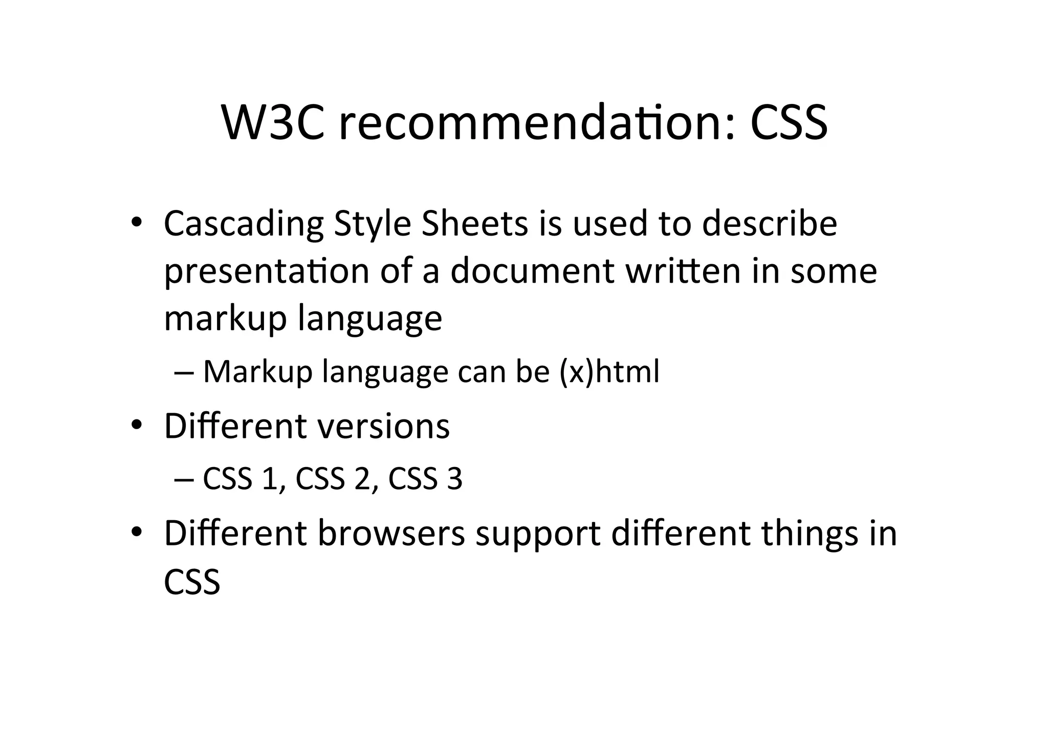 W3C	
  recommendaDon:	
  CSS	
  
•  Cascading	
  Style	
  Sheets	
  is	
  used	
  to	
  describe	
  
   presentaDon	
  of	
  a	
  document	
  wriXen	
  in	
  some	
  
   markup	
  language	
  
   –  Markup	
  language	
  can	
  be	
  (x)html	
  
•  Diﬀerent	
  versions	
  
   –  CSS	
  1,	
  CSS	
  2,	
  CSS	
  3	
  
•  Diﬀerent	
  browsers	
  support	
  diﬀerent	
  things	
  in	
  
   CSS	
  
 